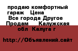 продаю комфортный гараж › Цена ­ 270 000 - Все города Другое » Продам   . Калужская обл.,Калуга г.